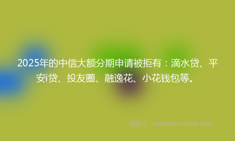 2025年的中信大额分期申请被拒有：滴水贷、平安i贷、投友圈、融逸花、小花钱包等。