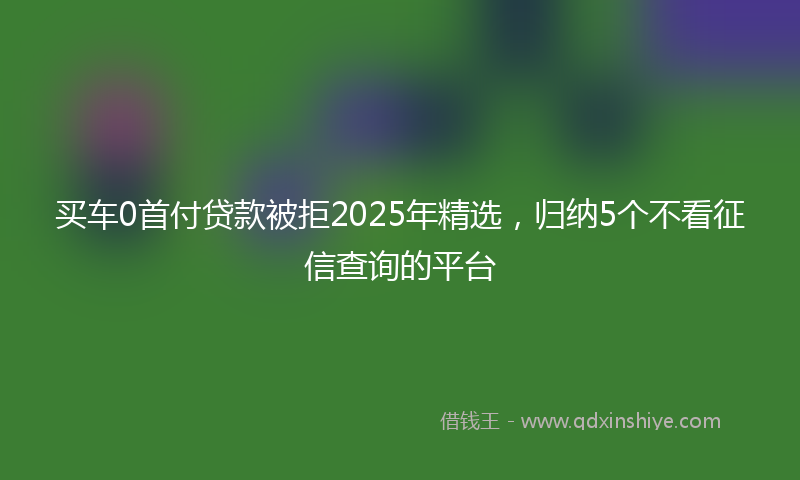 买车0首付贷款被拒2025年精选，归纳5个不看征信查询的平台