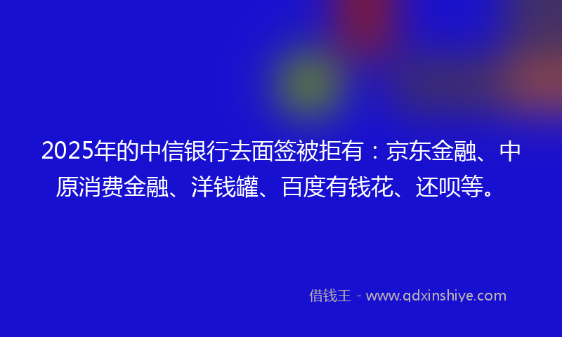 2025年的中信银行去面签被拒有：京东金融、中原消费金融、洋钱罐、百度有钱花、还呗等。