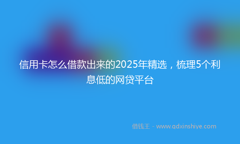 信用卡怎么借款出来的2025年精选，梳理5个利息低的网贷平台