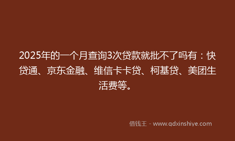 2025年的一个月查询3次贷款就批不了吗有：快贷通、京东金融、维信卡卡贷、柯基贷、美团生活费等。