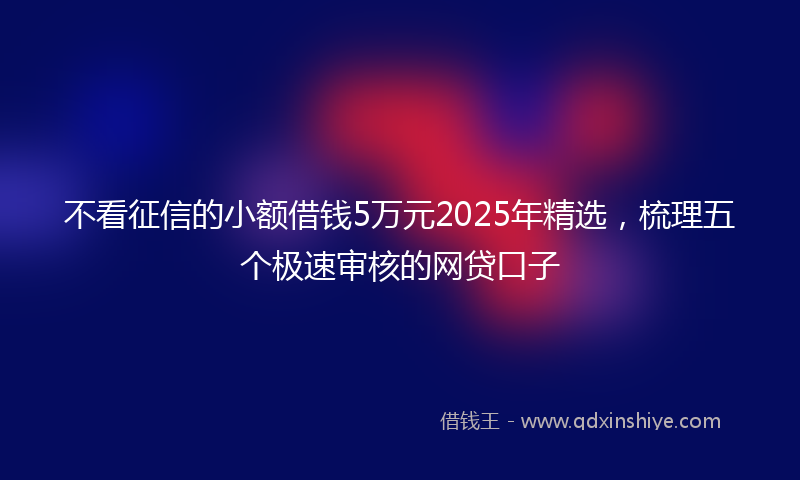 不看征信的小额借钱5万元2025年精选，梳理五个极速审核的网贷口子