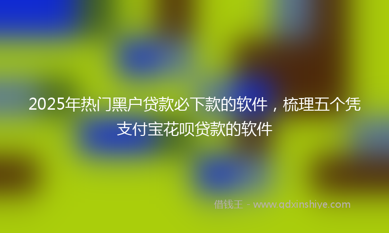 2025年热门黑户贷款必下款的软件，梳理五个凭支付宝花呗贷款的软件