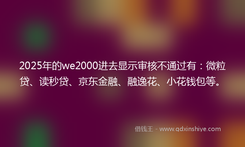 2025年的we2000进去显示审核不通过有：微粒贷、读秒贷、京东金融、融逸花、小花钱包等。