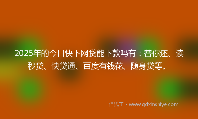 2025年的今日快下网贷能下款吗有：替你还、读秒贷、快贷通、百度有钱花、随身贷等。