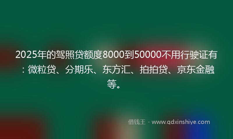 2025年的驾照贷额度8000到50000不用行驶证有：微粒贷、分期乐、东方汇、拍拍贷、京东金融等。