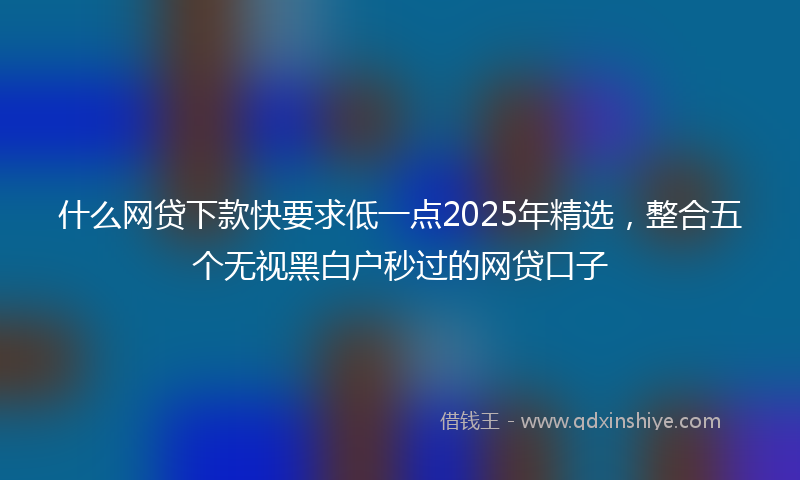 什么网贷下款快要求低一点2025年精选，整合五个无视黑白户秒过的网贷口子