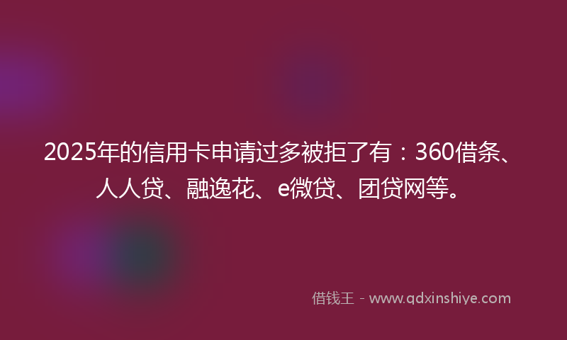 2025年的信用卡申请过多被拒了有：360借条、人人贷、融逸花、e微贷、团贷网等。