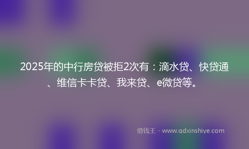 2025年的中行房贷被拒2次有：滴水贷、快贷通、维信卡卡贷、我来贷、e微贷等。