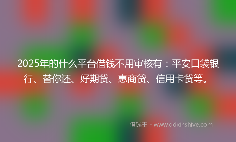 2025年的什么平台借钱不用审核有：平安口袋银行、替你还、好期贷、惠商贷、信用卡贷等。