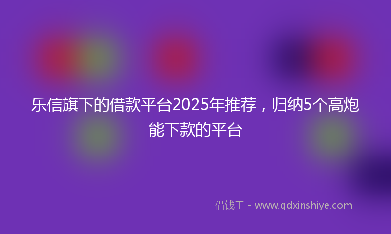 乐信旗下的借款平台2025年推荐，归纳5个高炮能下款的平台