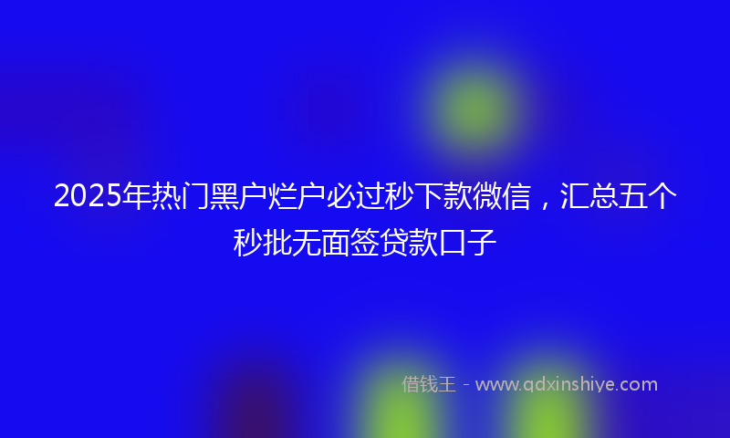 2025年热门黑户烂户必过秒下款微信，汇总五个秒批无面签贷款口子