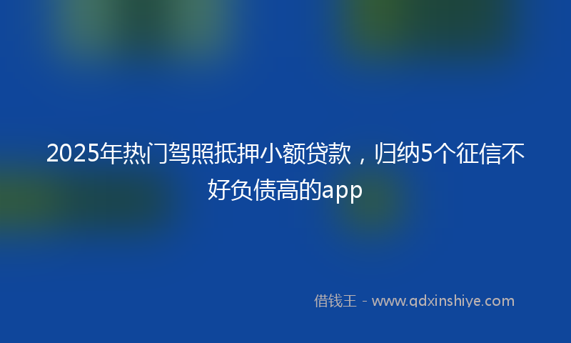 2025年热门驾照抵押小额贷款，归纳5个征信不好负债高的app