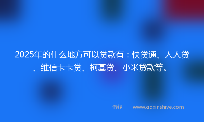 2025年的什么地方可以贷款有：快贷通、人人贷、维信卡卡贷、柯基贷、小米贷款等。