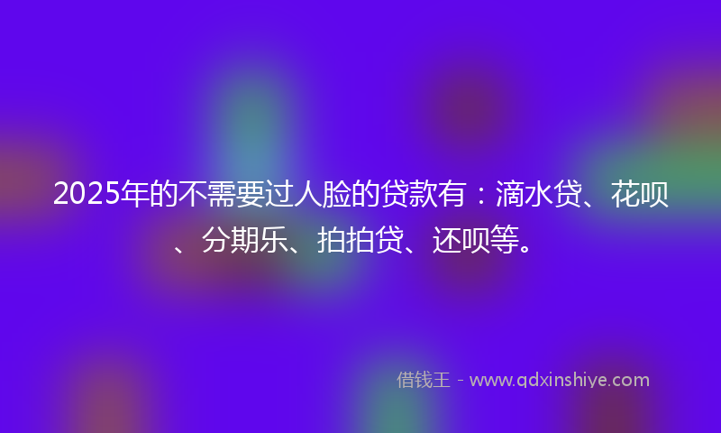 2025年的不需要过人脸的贷款有：滴水贷、花呗、分期乐、拍拍贷、还呗等。