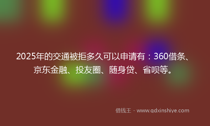 2025年的交通被拒多久可以申请有：360借条、京东金融、投友圈、随身贷、省呗等。