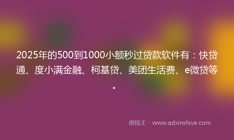 2025年的500到1000小额秒过贷款软件有：快贷通、度小满金融、柯基贷、美团生活费、e微贷等。