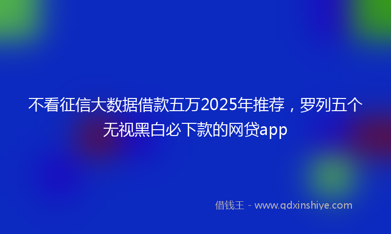 不看征信大数据借款五万2025年推荐，罗列五个无视黑白必下款的网贷app