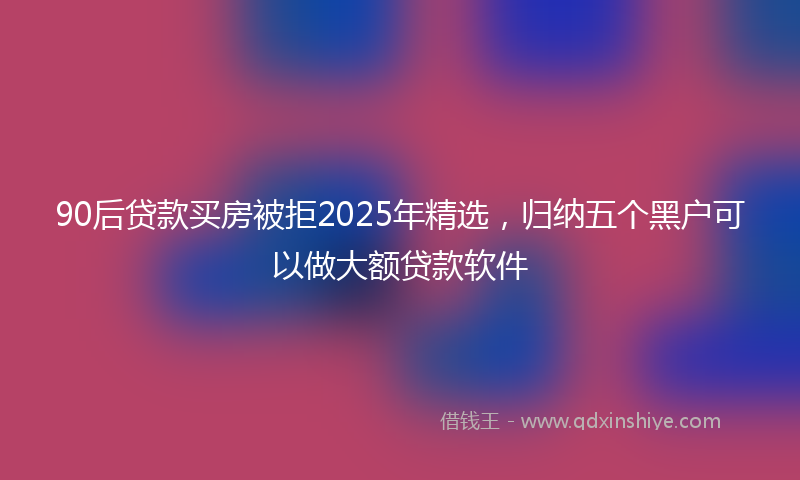 90后贷款买房被拒2025年精选，归纳五个黑户可以做大额贷款软件