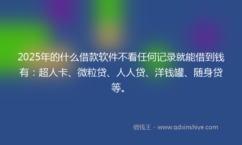 2025年的什么借款软件不看任何记录就能借到钱有：超人卡、微粒贷、人人贷、洋钱罐、随身贷等。