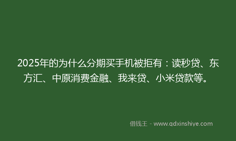 2025年的为什么分期买手机被拒有：读秒贷、东方汇、中原消费金融、我来贷、小米贷款等。