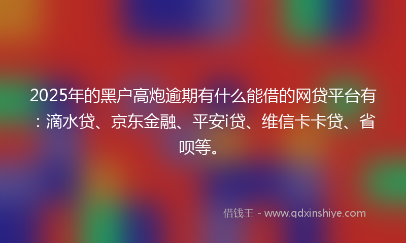 2025年的黑户高炮逾期有什么能借的网贷平台有：滴水贷、京东金融、平安i贷、维信卡卡贷、省呗等。