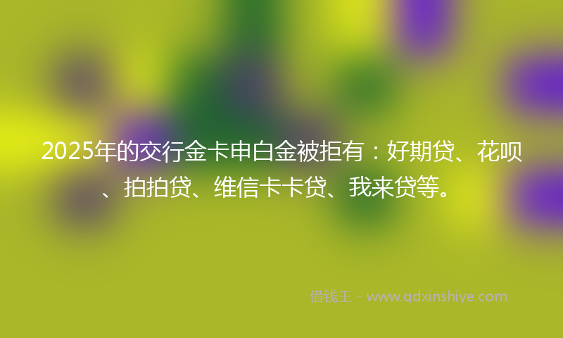 2025年的交行金卡申白金被拒有：好期贷、花呗、拍拍贷、维信卡卡贷、我来贷等。