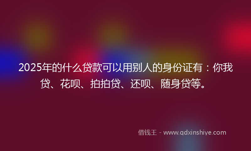 2025年的什么贷款可以用别人的身份证有：你我贷、花呗、拍拍贷、还呗、随身贷等。