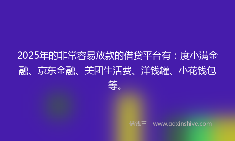 2025年的非常容易放款的借贷平台有：度小满金融、京东金融、美团生活费、洋钱罐、小花钱包等。