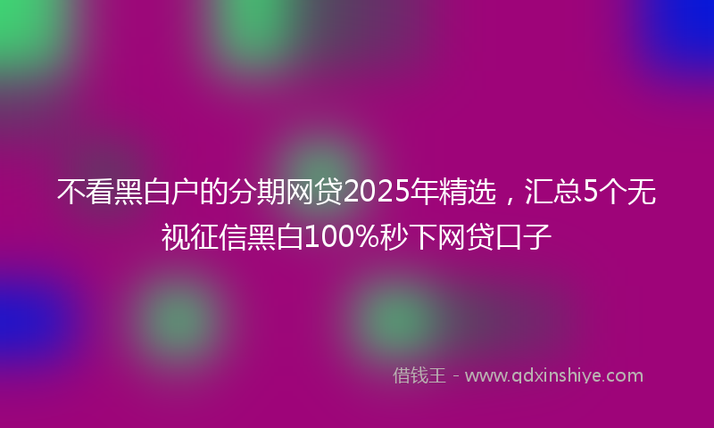 不看黑白户的分期网贷2025年精选，汇总5个无视征信黑白100%秒下网贷口子