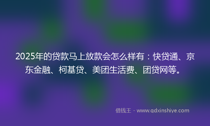 2025年的贷款马上放款会怎么样有：快贷通、京东金融、柯基贷、美团生活费、团贷网等。