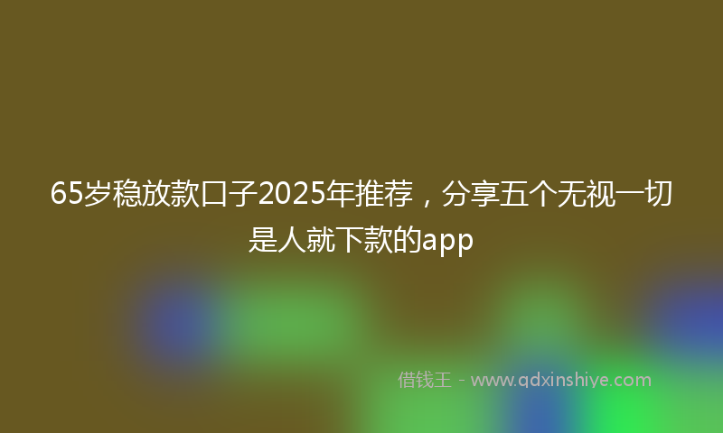 65岁稳放款口子2025年推荐，分享五个无视一切是人就下款的app