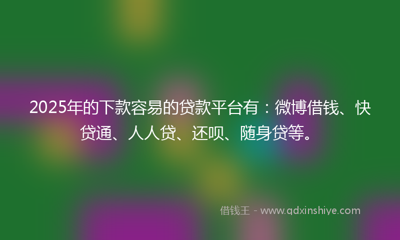 2025年的下款容易的贷款平台有：微博借钱、快贷通、人人贷、还呗、随身贷等。