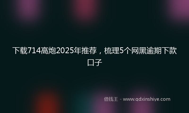 下载714高炮2025年推荐，梳理5个网黑逾期下款口子