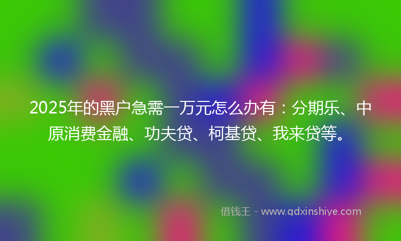 2025年的黑户急需一万元怎么办有：分期乐、中原消费金融、功夫贷、柯基贷、我来贷等。