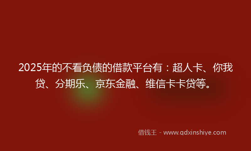 2025年的不看负债的借款平台有：超人卡、你我贷、分期乐、京东金融、维信卡卡贷等。