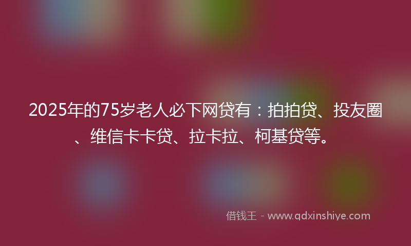 2025年的75岁老人必下网贷有：拍拍贷、投友圈、维信卡卡贷、拉卡拉、柯基贷等。