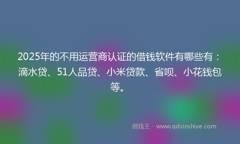 2025年的不用运营商认证的借钱软件有哪些有：滴水贷、51人品贷、小米贷款、省呗、小花钱包等。