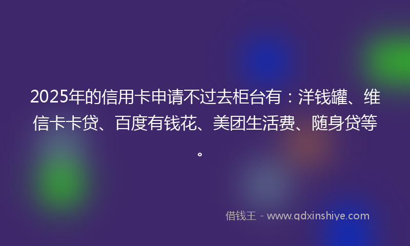 2025年的信用卡申请不过去柜台有：洋钱罐、维信卡卡贷、百度有钱花、美团生活费、随身贷等。