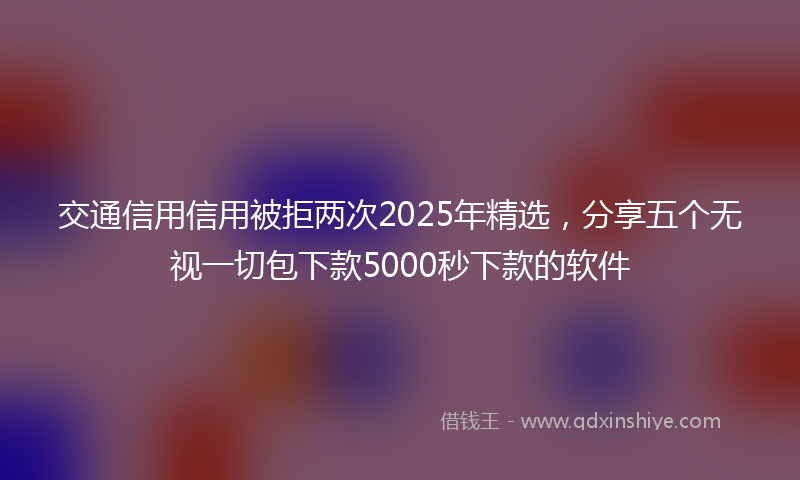 交通信用信用被拒两次2025年精选，分享五个无视一切包下款5000秒下款的软件