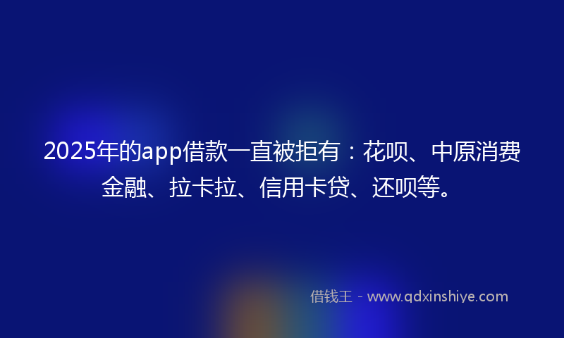 2025年的app借款一直被拒有：花呗、中原消费金融、拉卡拉、信用卡贷、还呗等。