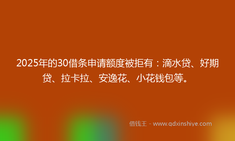 2025年的30借条申请额度被拒有：滴水贷、好期贷、拉卡拉、安逸花、小花钱包等。