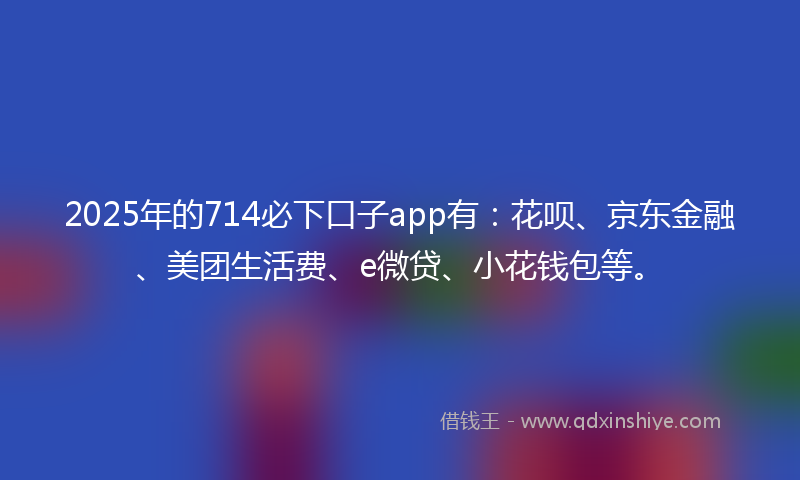 2025年的714必下口子app有：花呗、京东金融、美团生活费、e微贷、小花钱包等。