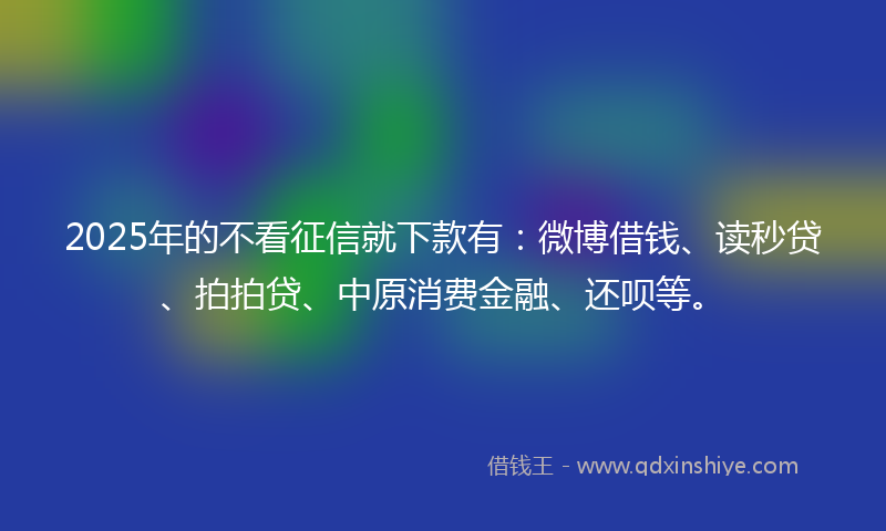 2025年的不看征信就下款有：微博借钱、读秒贷、拍拍贷、中原消费金融、还呗等。