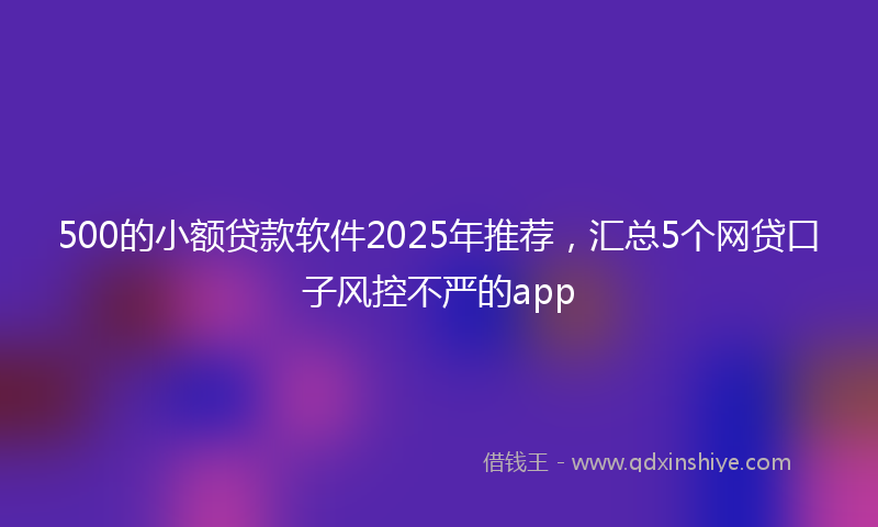 500的小额贷款软件2025年推荐，汇总5个网贷口子风控不严的app