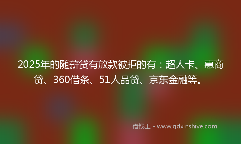 2025年的随薪贷有放款被拒的有：超人卡、惠商贷、360借条、51人品贷、京东金融等。