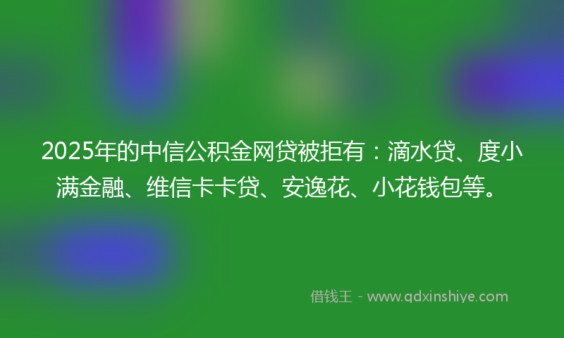 2025年的中信公积金网贷被拒有：滴水贷、度小满金融、维信卡卡贷、安逸花、小花钱包等。