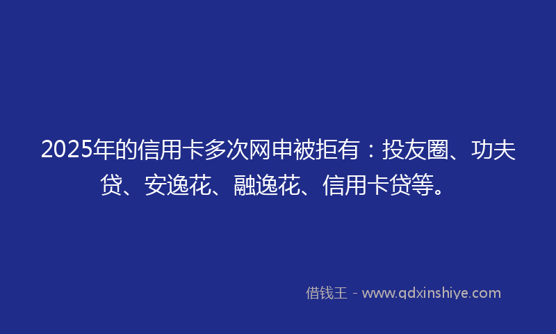 2025年的信用卡多次网申被拒有：投友圈、功夫贷、安逸花、融逸花、信用卡贷等。