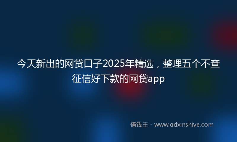 今天新出的网贷口子2025年精选，整理五个不查征信好下款的网贷app