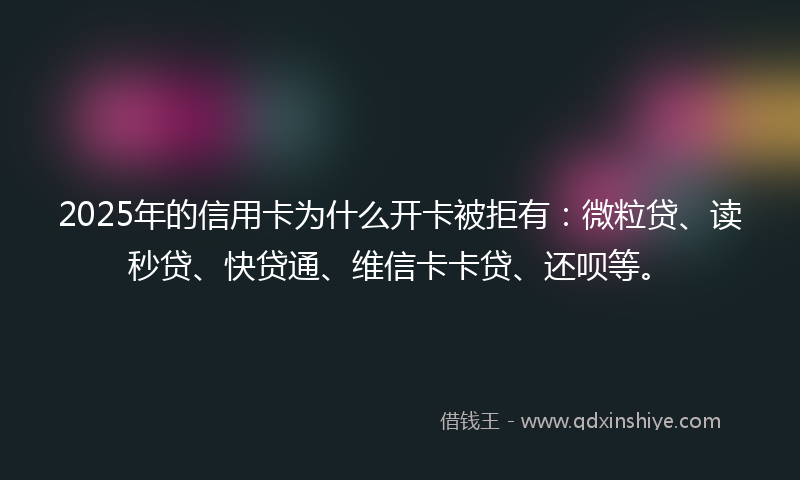 2025年的信用卡为什么开卡被拒有：微粒贷、读秒贷、快贷通、维信卡卡贷、还呗等。